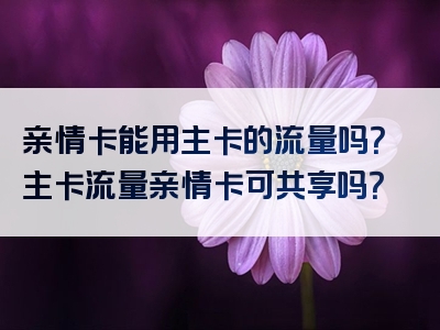 亲情卡能用主卡的流量吗？主卡流量亲情卡可共享吗？