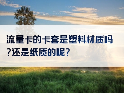 流量卡的卡套是塑料材质吗？还是纸质的呢？