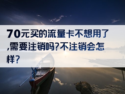70元买的流量卡不想用了，需要注销吗？不注销会怎样？