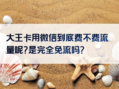 大王卡用微信到底费不费流量呢？是完全免流吗？
