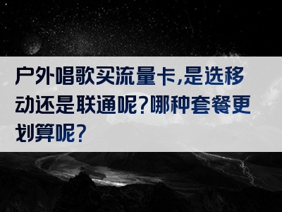 户外唱歌买流量卡，是选移动还是联通呢？哪种套餐更划算呢？