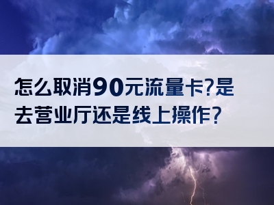怎么取消90元流量卡？是去营业厅还是线上操作？
