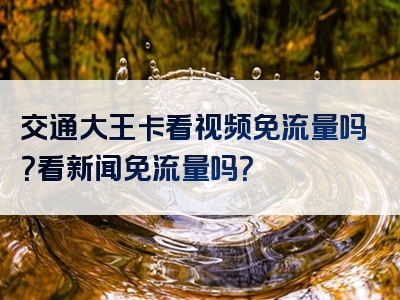 交通大王卡看视频免流量吗？看新闻免流量吗？