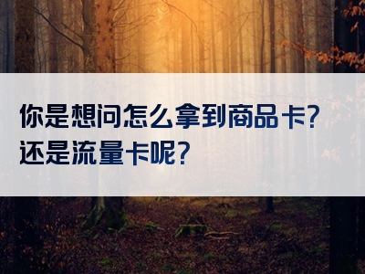 你是想问怎么拿到商品卡？还是流量卡呢？