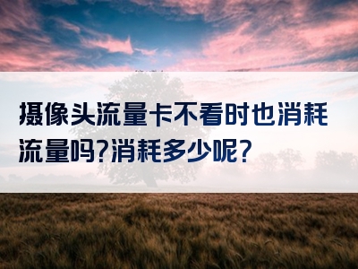 摄像头流量卡不看时也消耗流量吗？消耗多少呢？