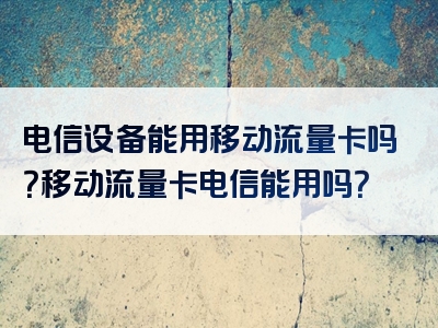 电信设备能用移动流量卡吗？移动流量卡电信能用吗？