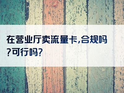 在营业厅卖流量卡，合规吗？可行吗？