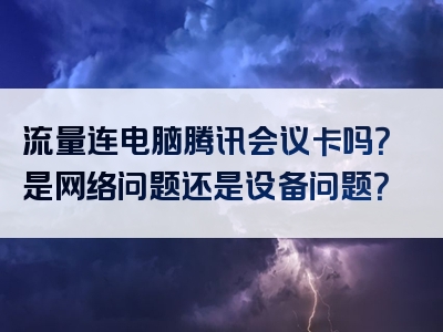 流量连电脑腾讯会议卡吗？是网络问题还是设备问题？