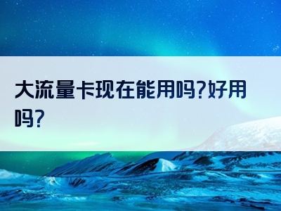 大流量卡现在能用吗？好用吗？