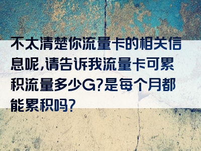 不太清楚你流量卡的相关信息呢，请告诉我流量卡可累积流量多少G？是每个月都能累积吗？