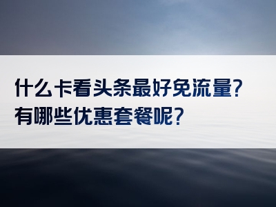 什么卡看头条最好免流量？有哪些优惠套餐呢？