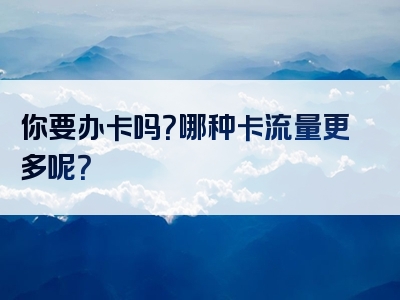 你要办卡吗？哪种卡流量更多呢？