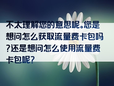 不太理解您的意思呢。您是想问怎么获取流量费卡包吗？还是想问怎么使用流量费卡包呢？