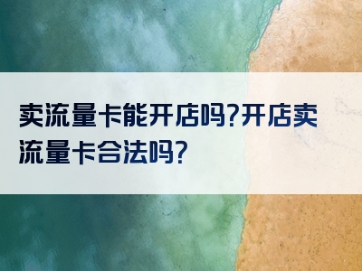 卖流量卡能开店吗？开店卖流量卡合法吗？