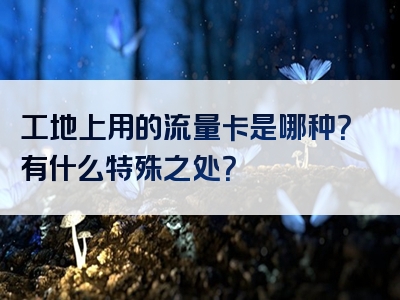 工地上用的流量卡是哪种？有什么特殊之处？