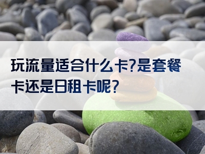 玩流量适合什么卡？是套餐卡还是日租卡呢？