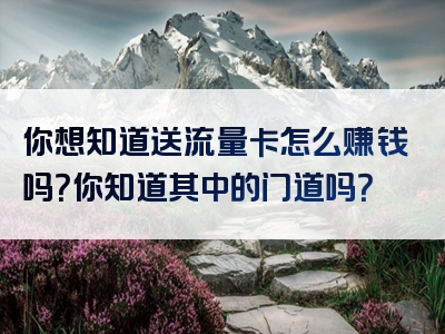 你想知道送流量卡怎么赚钱吗？你知道其中的门道吗？