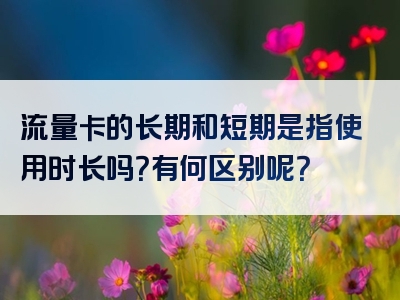 流量卡的长期和短期是指使用时长吗？有何区别呢？