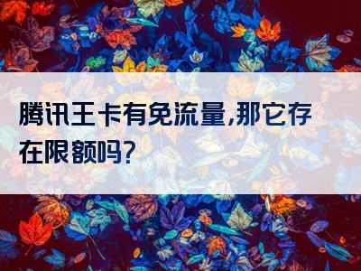 腾讯王卡有免流量，那它存在限额吗？