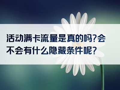 活动满卡流量是真的吗？会不会有什么隐藏条件呢？