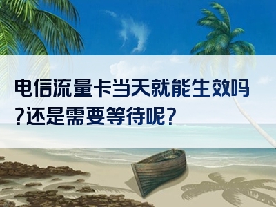 电信流量卡当天就能生效吗？还是需要等待呢？