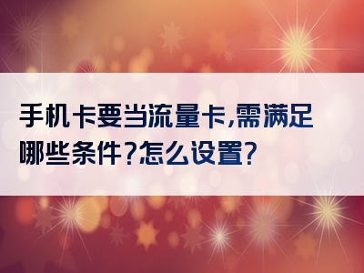 手机卡要当流量卡，需满足哪些条件？怎么设置？
