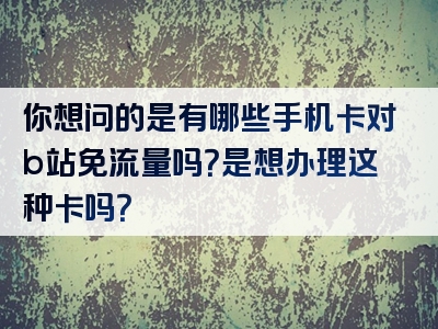 你想问的是有哪些手机卡对b站免流量吗？是想办理这种卡吗？