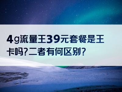 4g流量王39元套餐是王卡吗？二者有何区别？
