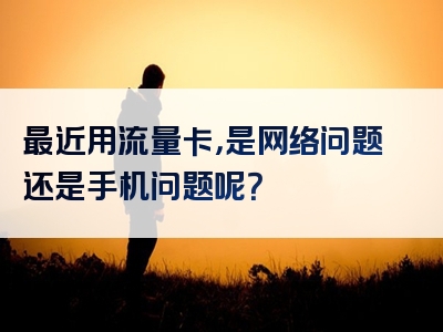 最近用流量卡，是网络问题还是手机问题呢？